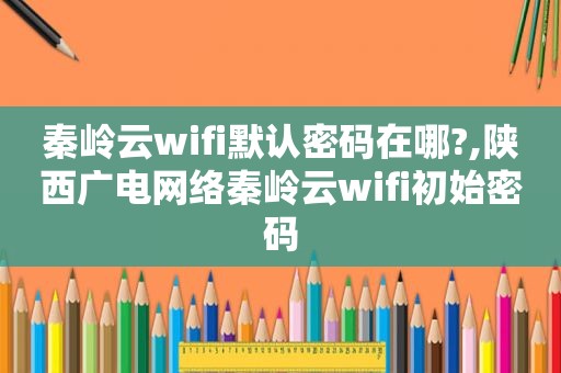 秦岭云wifi默认密码在哪?,陕西广电网络秦岭云wifi初始密码