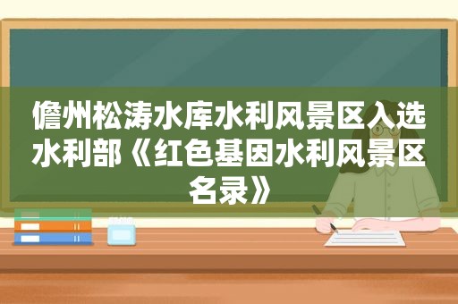 儋州松涛水库水利风景区入选水利部《红色基因水利风景区名录》