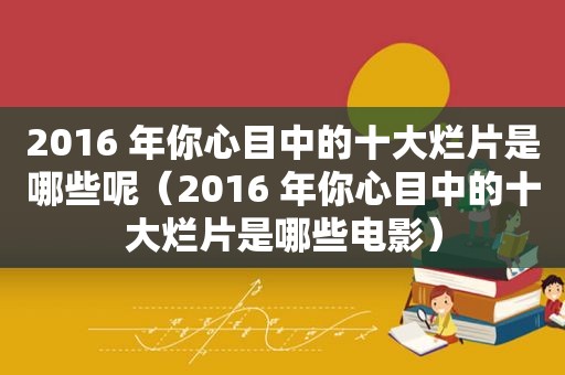 2016 年你心目中的十大烂片是哪些呢（2016 年你心目中的十大烂片是哪些电影）