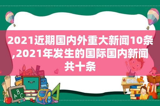 2021近期国内外重大新闻10条,2021年发生的国际国内新闻共十条