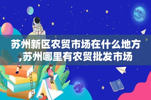 苏州新区农贸市场在什么地方,苏州哪里有农贸批发市场