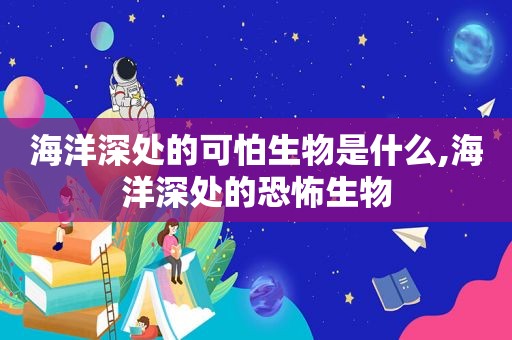 海洋深处的可怕生物是什么,海洋深处的恐怖生物