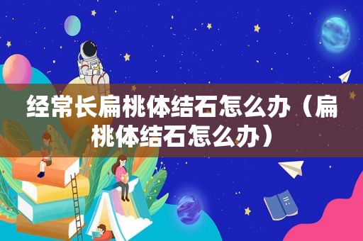 经常长扁桃体结石怎么办（扁桃体结石怎么办）