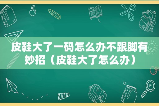 皮鞋大了一码怎么办不跟脚有妙招（皮鞋大了怎么办）