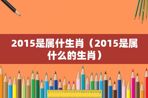 2015是属什生肖（2015是属什么的生肖）