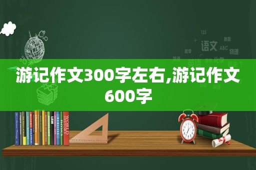 游记作文300字左右,游记作文600字