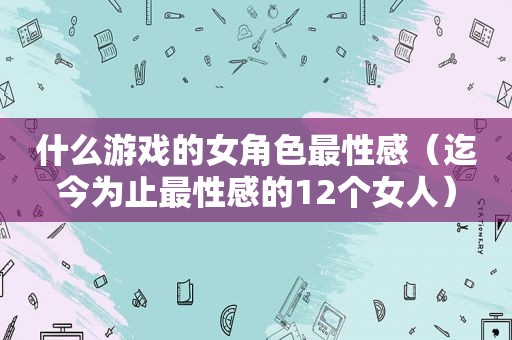 什么游戏的女角色最性感（迄今为止最性感的12个女人）