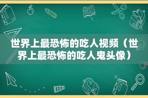 世界上最恐怖的吃人视频（世界上最恐怖的吃人鬼头像）