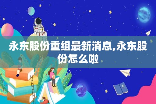 永东股份重组最新消息,永东股份怎么啦