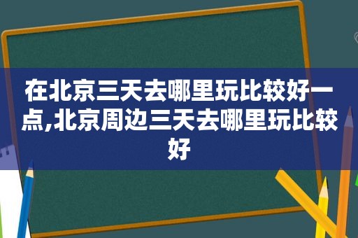 在北京三天去哪里玩比较好一点,北京周边三天去哪里玩比较好