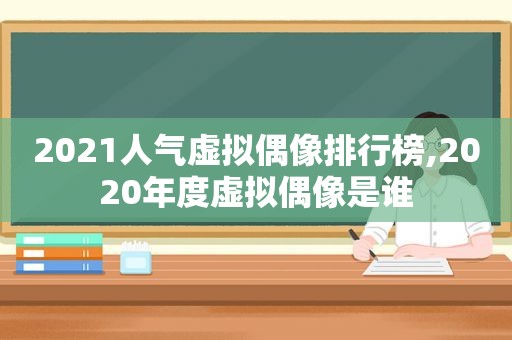 2021人气虚拟偶像排行榜,2020年度虚拟偶像是谁