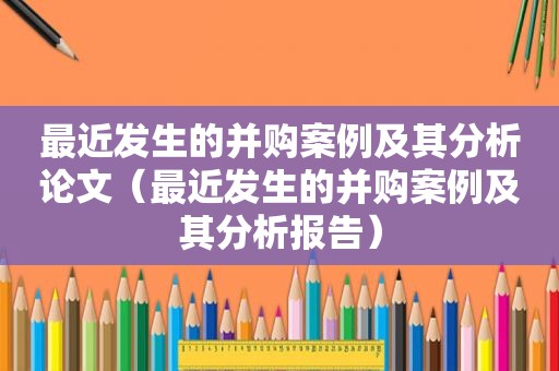 最近发生的并购案例及其分析论文（最近发生的并购案例及其分析报告）