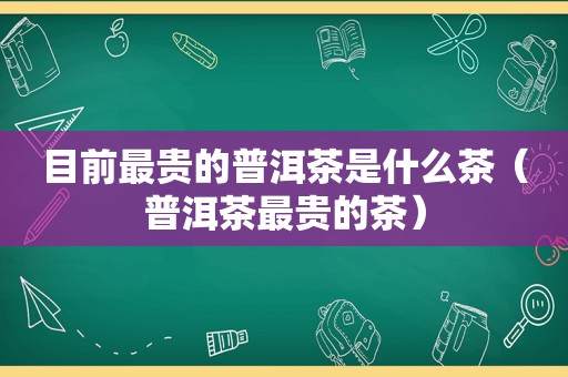目前最贵的普洱茶是什么茶（普洱茶最贵的茶）