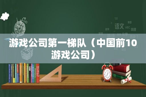 游戏公司第一梯队（中国前10游戏公司）