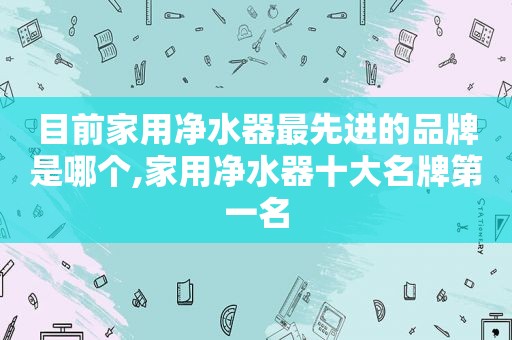 目前家用净水器最先进的品牌是哪个,家用净水器十大名牌第一名