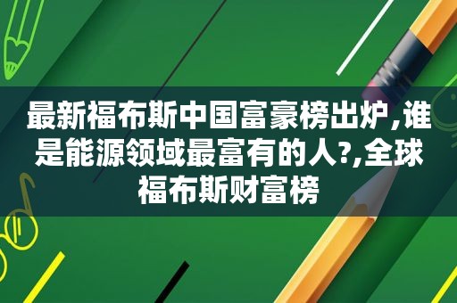 最新福布斯中国富豪榜出炉,谁是能源领域最富有的人?,全球福布斯财富榜