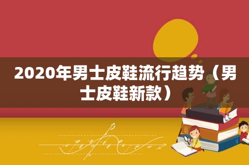 2020年男士皮鞋流行趋势（男士皮鞋新款）