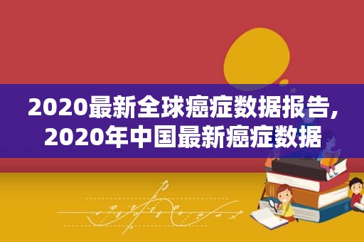 2020最新全球癌症数据报告,2020年中国最新癌症数据