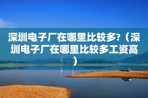 深圳电子厂在哪里比较多?（深圳电子厂在哪里比较多工资高）