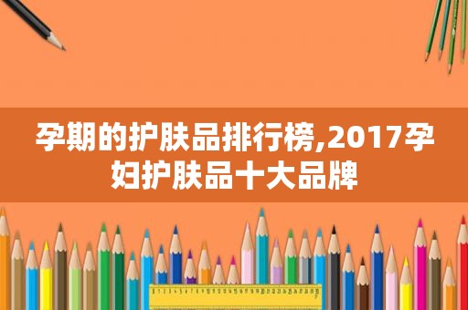 孕期的护肤品排行榜,2017孕妇护肤品十大品牌