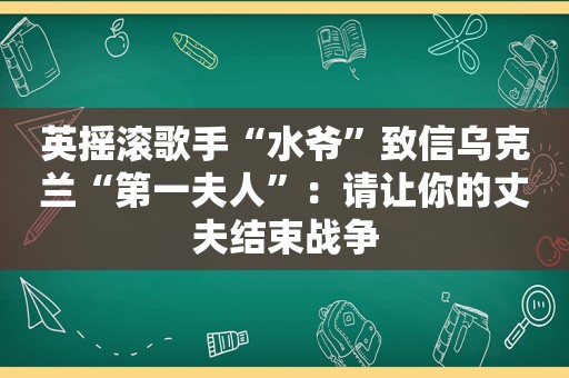 英摇滚歌手“水爷”致信乌克兰“第一夫人”：请让你的丈夫结束战争