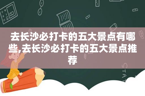 去长沙必打卡的五大景点有哪些,去长沙必打卡的五大景点推荐