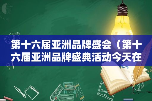 第十六届亚洲品牌盛会（第十六届亚洲品牌盛典活动今天在海南举办了吗）