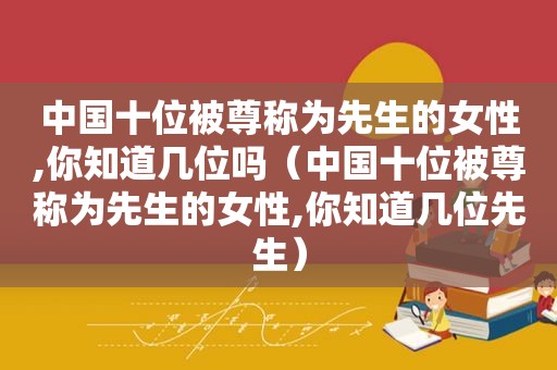 中国十位被尊称为先生的女性,你知道几位吗（中国十位被尊称为先生的女性,你知道几位先生）