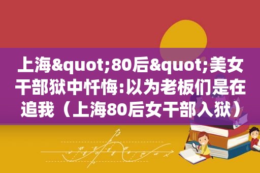 上海"80后"美女干部狱中忏悔:以为老板们是在追我（上海80后女干部入狱）