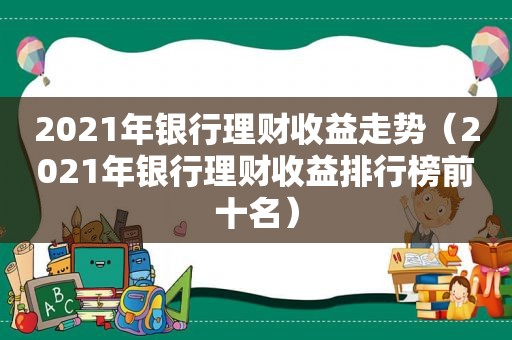 2021年银行理财收益走势（2021年银行理财收益排行榜前十名）