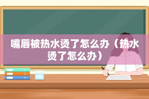 嘴唇被热水烫了怎么办（热水烫了怎么办）