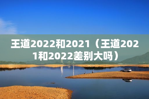 王道2022和2021（王道2021和2022差别大吗）