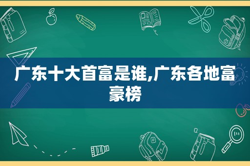 广东十大首富是谁,广东各地富豪榜