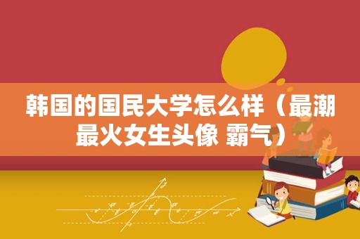 韩国的国民大学怎么样（最潮最火女生头像 霸气）