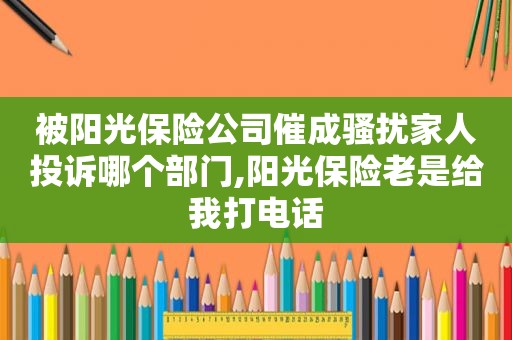 被阳光保险公司催成骚扰家人投诉哪个部门,阳光保险老是给我打电话