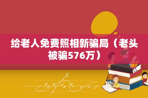 给老人免费照相新骗局（老头被骗576万）