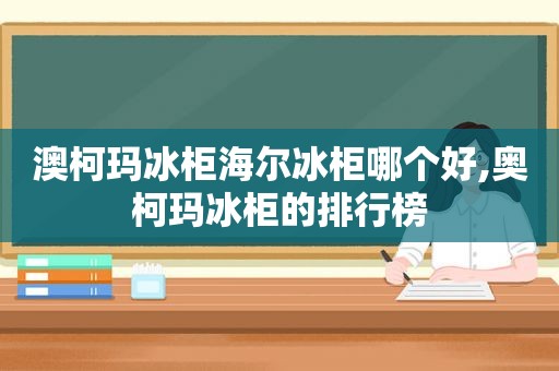 澳柯玛冰柜海尔冰柜哪个好,奥柯玛冰柜的排行榜