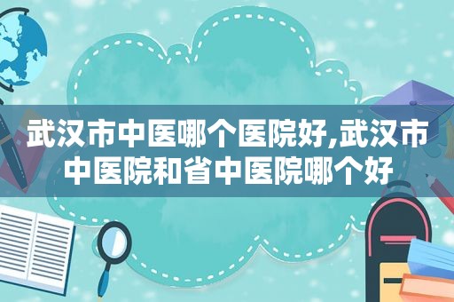 武汉市中医哪个医院好,武汉市中医院和省中医院哪个好