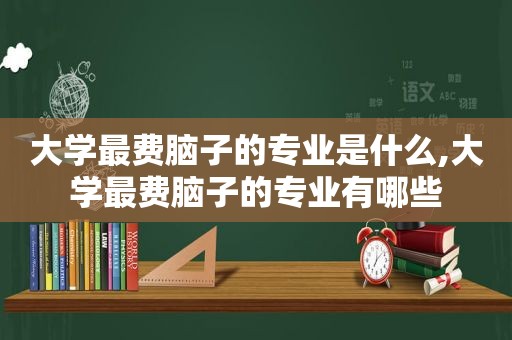 大学最费脑子的专业是什么,大学最费脑子的专业有哪些