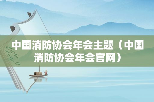 中国消防协会年会主题（中国消防协会年会官网）