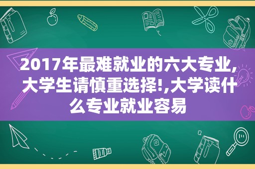 2017年最难就业的六大专业, 大学生请慎重选择!,大学读什么专业就业容易