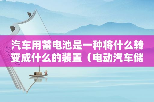 汽车用蓄电池是一种将什么转变成什么的装置（电动汽车储能装置主要有蓄电池）