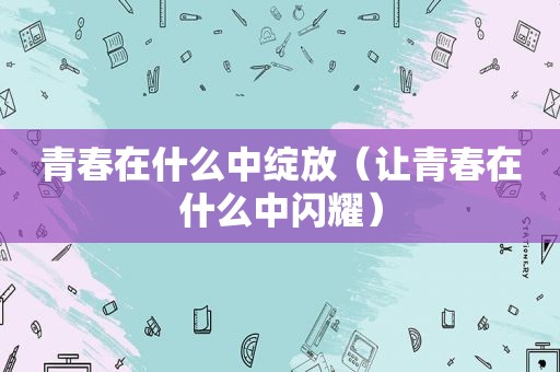 青春在什么中绽放（让青春在什么中闪耀）