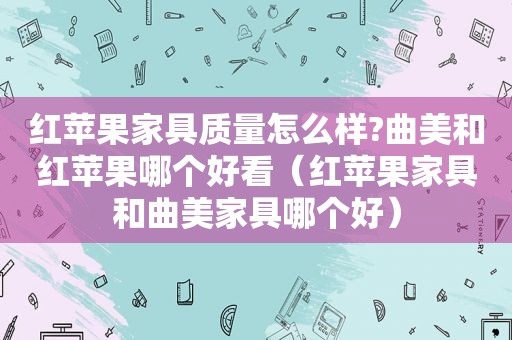 红苹果家具质量怎么样?曲美和红苹果哪个好看（红苹果家具和曲美家具哪个好）