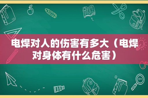 电焊对人的伤害有多大（电焊对身体有什么危害）