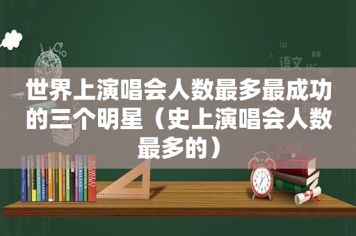 世界上演唱会人数最多最成功的三个明星（史上演唱会人数最多的）