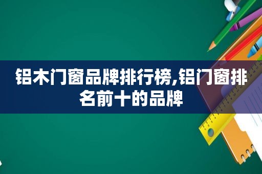 铝木门窗品牌排行榜,铝门窗排名前十的品牌