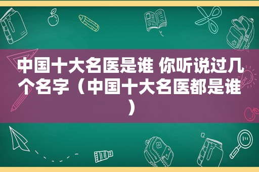 中国十大名医是谁 你听说过几个名字（中国十大名医都是谁）