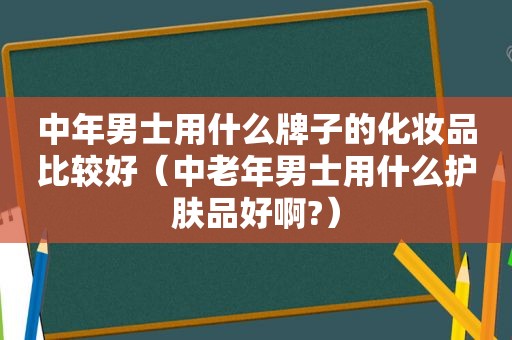 中年男士用什么牌子的化妆品比较好（中老年男士用什么护肤品好啊?）