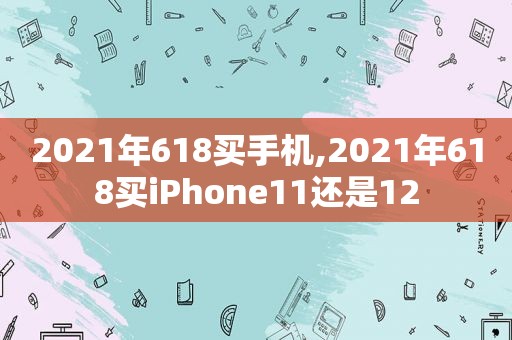 2021年618买手机,2021年618买iPhone11还是12